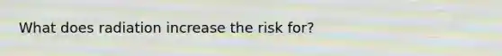 What does radiation increase the risk for?