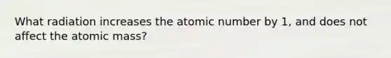 What radiation increases the atomic number by 1, and does not affect the atomic mass?