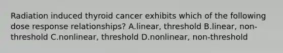 Radiation induced thyroid cancer exhibits which of the following dose response relationships? A.linear, threshold B.linear, non-threshold C.nonlinear, threshold D.nonlinear, non-threshold