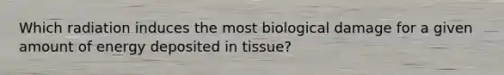 Which radiation induces the most biological damage for a given amount of energy deposited in tissue?