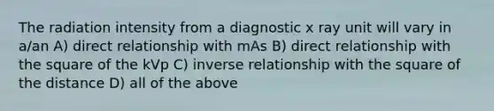 The radiation intensity from a diagnostic x ray unit will vary in a/an A) direct relationship with mAs B) direct relationship with the square of the kVp C) inverse relationship with the square of the distance D) all of the above