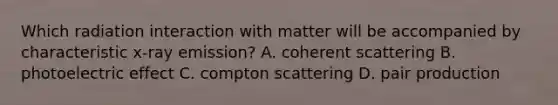 Which radiation interaction with matter will be accompanied by characteristic x-ray emission? A. coherent scattering B. photoelectric effect C. compton scattering D. pair production