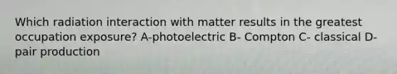 Which radiation interaction with matter results in the greatest occupation exposure? A-photoelectric B- Compton C- classical D- pair production