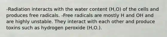 -Radiation interacts with the water content (H,O) of the cells and produces free radicals. -Free radicals are mostly H and OH and are highly unstable. They interact with each other and produce toxins such as hydrogen peroxide (H,O.).