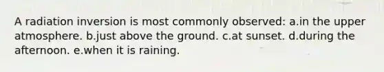 A radiation inversion is most commonly observed: a.in the upper atmosphere. b.just above the ground. c.at sunset. d.during the afternoon. e.when it is raining.