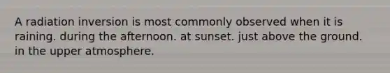 A radiation inversion is most commonly observed when it is raining. during the afternoon. at sunset. just above the ground. in the upper atmosphere.