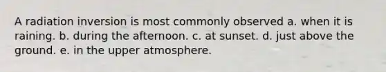 A radiation inversion is most commonly observed a. when it is raining. b. during the afternoon. c. at sunset. d. just above the ground. e. in the upper atmosphere.