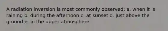 A radiation inversion is most commonly observed: a. when it is raining b. during the afternoon c. at sunset d. just above the ground e. in the upper atmosphere