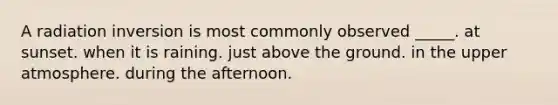 A radiation inversion is most commonly observed _____. at sunset. when it is raining. just above the ground. in the upper atmosphere. during the afternoon.