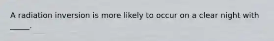 A radiation inversion is more likely to occur on a clear night with _____.