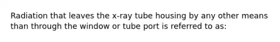 Radiation that leaves the x-ray tube housing by any other means than through the window or tube port is referred to as: