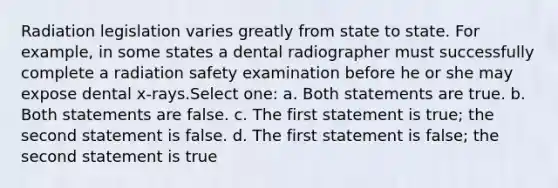 Radiation legislation varies greatly from state to state. For example, in some states a dental radiographer must successfully complete a radiation safety examination before he or she may expose dental x-rays.Select one: a. Both statements are true. b. Both statements are false. c. The first statement is true; the second statement is false. d. The first statement is false; the second statement is true