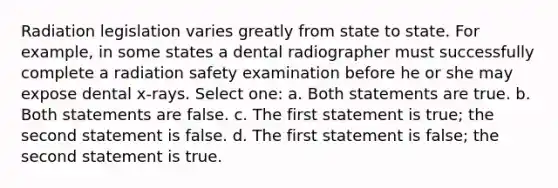 Radiation legislation varies greatly from state to state. For example, in some states a dental radiographer must successfully complete a radiation safety examination before he or she may expose dental x-rays. Select one: a. Both statements are true. b. Both statements are false. c. The first statement is true; the second statement is false. d. The first statement is false; the second statement is true.