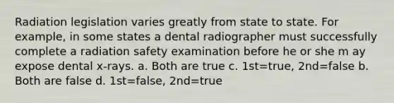 Radiation legislation varies greatly from state to state. For example, in some states a dental radiographer must successfully complete a radiation safety examination before he or she m ay expose dental x-rays. a. Both are true c. 1st=true, 2nd=false b. Both are false d. 1st=false, 2nd=true