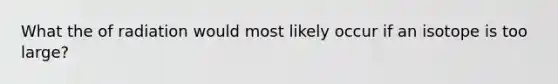 What the of radiation would most likely occur if an isotope is too large?