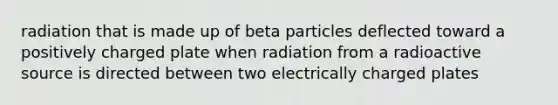 radiation that is made up of beta particles deflected toward a positively charged plate when radiation from a radioactive source is directed between two electrically charged plates