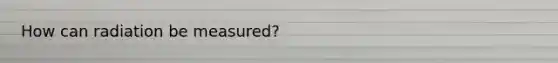 How can radiation be measured?