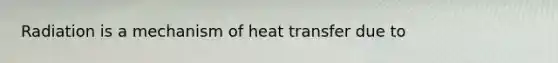 Radiation is a mechanism of heat transfer due to