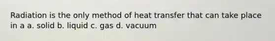 Radiation is the only method of heat transfer that can take place in a a. solid b. liquid c. gas d. vacuum