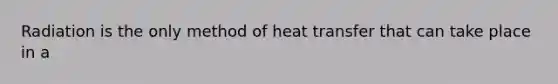 Radiation is the only method of heat transfer that can take place in a