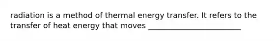 radiation is a method of thermal energy transfer. It refers to the transfer of heat energy that moves ________________________