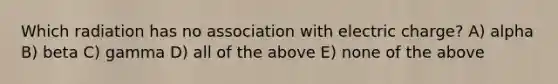 Which radiation has no association with electric charge? A) alpha B) beta C) gamma D) all of the above E) none of the above