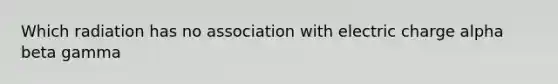 Which radiation has no association with electric charge alpha beta gamma