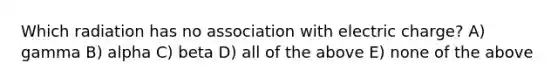 Which radiation has no association with electric charge? A) gamma B) alpha C) beta D) all of the above E) none of the above