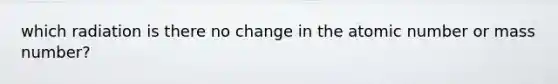 which radiation is there no change in the atomic number or mass number?