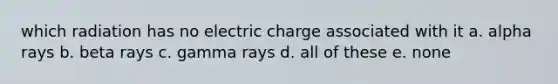 which radiation has no electric charge associated with it a. alpha rays b. beta rays c. gamma rays d. all of these e. none