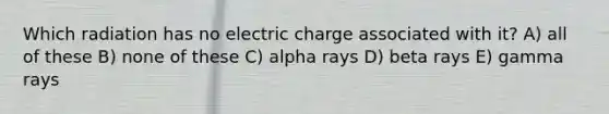 Which radiation has no electric charge associated with it? A) all of these B) none of these C) alpha rays D) beta rays E) gamma rays