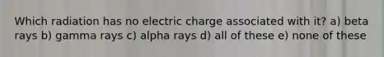 Which radiation has no electric charge associated with it? a) beta rays b) gamma rays c) alpha rays d) all of these e) none of these