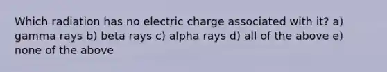 Which radiation has no electric charge associated with it? a) gamma rays b) beta rays c) alpha rays d) all of the above e) none of the above