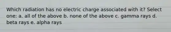 Which radiation has no electric charge associated with it? Select one: a. all of the above b. none of the above c. gamma rays d. beta rays e. alpha rays