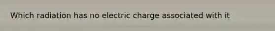 Which radiation has no electric charge associated with it