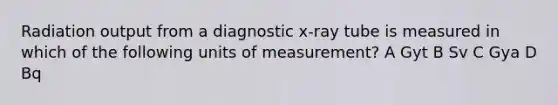 Radiation output from a diagnostic x-ray tube is measured in which of the following units of measurement? A Gyt B Sv C Gya D Bq