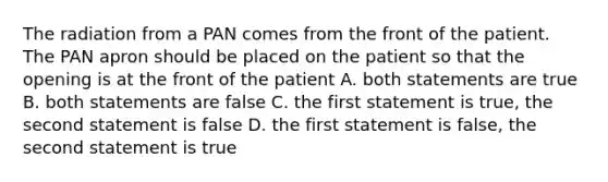 The radiation from a PAN comes from the front of the patient. The PAN apron should be placed on the patient so that the opening is at the front of the patient A. both statements are true B. both statements are false C. the first statement is true, the second statement is false D. the first statement is false, the second statement is true