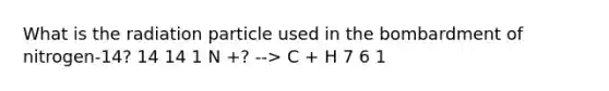 What is the radiation particle used in the bombardment of nitrogen-14? 14 14 1 N +? --> C + H 7 6 1