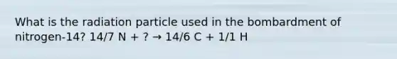 What is the radiation particle used in the bombardment of nitrogen-14? 14/7 N + ? → 14/6 C + 1/1 H