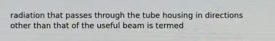 radiation that passes through the tube housing in directions other than that of the useful beam is termed