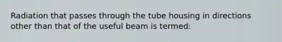 Radiation that passes through the tube housing in directions other than that of the useful beam is termed: