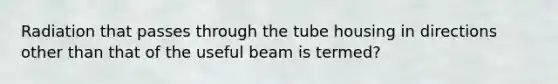 Radiation that passes through the tube housing in directions other than that of the useful beam is termed?