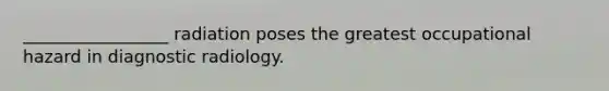 _________________ radiation poses the greatest occupational hazard in diagnostic radiology.