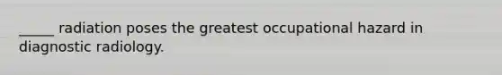 _____ radiation poses the greatest occupational hazard in diagnostic radiology.