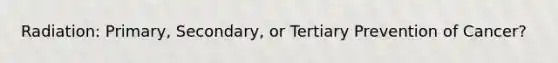 Radiation: Primary, Secondary, or Tertiary Prevention of Cancer?