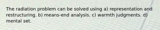 The radiation problem can be solved using a) representation and restructuring. b) means-end analysis. c) warmth judgments. d) mental set.