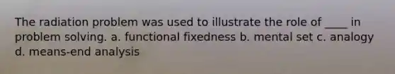 The radiation problem was used to illustrate the role of ____ in problem solving. a. functional fixedness b. mental set c. analogy d. means-end analysis