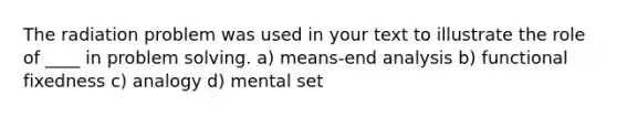 The radiation problem was used in your text to illustrate the role of ____ in problem solving. a) means-end analysis b) functional fixedness c) analogy d) mental set