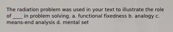 The radiation problem was used in your text to illustrate the role of ____ in problem solving. a. functional fixedness b. analogy c. means-end analysis d. mental set