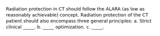 Radiation protection in CT should follow the ALARA (as low as reasonably achievable) concept. Radiation protection of the CT patient should also encompass three general principles: a. Strict clinical _____. b. _____ optimization. c. _____.